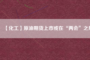 【化工】原油期貨上市或在“兩會(huì)”之后