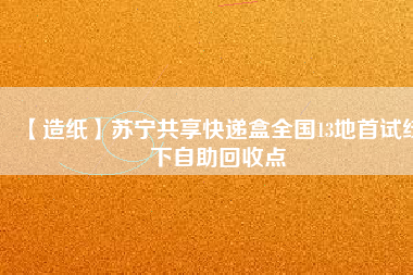 【造紙】蘇寧共享快遞盒全國13地首試線下自助回收點