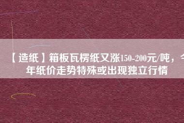 【造紙】箱板瓦楞紙又漲150-200元/噸，今年紙價走勢特殊或出現(xiàn)獨立行情