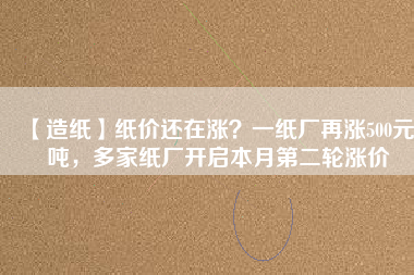 【造紙】紙價還在漲？一紙廠再漲500元/噸，多家紙廠開啟本月第二輪漲價