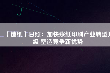 【造紙】日照：加快漿紙印刷產業(yè)轉型升級 塑造競爭新優(yōu)勢