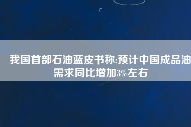 我國首部石油藍皮書稱:預(yù)計中國成品油需求同比增加3%左右