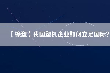 【橡塑】我國塑機(jī)企業(yè)如何立足國際？