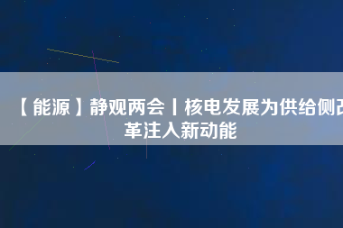 【能源】靜觀兩會(huì)丨核電發(fā)展為供給側(cè)改革注入新動(dòng)能