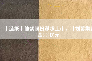 【造紙】仙鶴股份謀求上市，計(jì)劃募集資金8.09億元