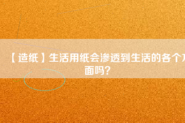 【造紙】生活用紙會(huì)滲透到生活的各個(gè)方面嗎？