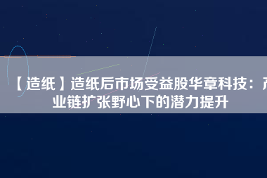 【造紙】造紙后市場受益股華章科技：產(chǎn)業(yè)鏈擴(kuò)張野心下的潛力提升