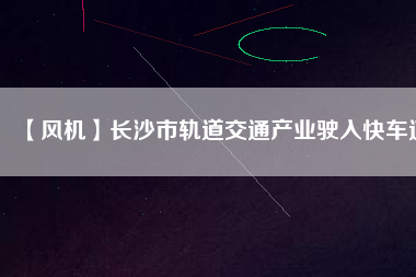 【風(fēng)機(jī)】長(zhǎng)沙市軌道交通產(chǎn)業(yè)駛?cè)肟燔嚨?/></a>
			</figure>
			<div   id=