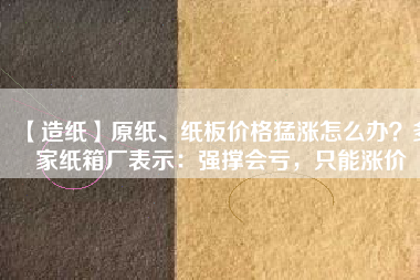 【造紙】原紙、紙板價格猛漲怎么辦？多家紙箱廠表示：強撐會虧，只能漲價