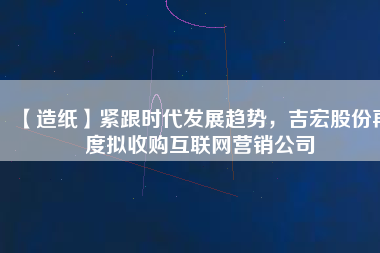 【造紙】緊跟時代發(fā)展趨勢，吉宏股份再度擬收購互聯(lián)網營銷公司