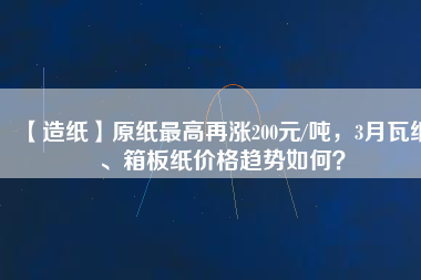 【造紙】原紙最高再漲200元/噸，3月瓦紙、箱板紙價格趨勢如何？