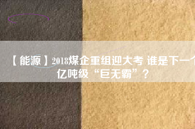 【能源】2018煤企重組迎大考 誰是下一個億噸級“巨無霸”？