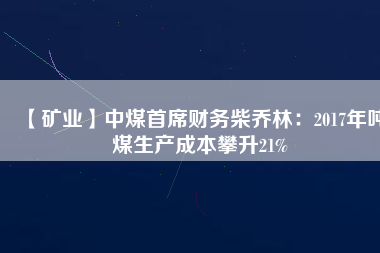 【礦業(yè)】中煤首席財(cái)務(wù)柴喬林：2017年噸煤生產(chǎn)成本攀升21%