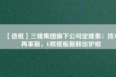 【造紙】三隆集團(tuán)旗下公司定隆泰：技術(shù)再革新，E楞紙板新鮮出爐啦