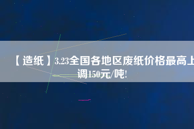 【造紙】3.23全國(guó)各地區(qū)廢紙價(jià)格最高上調(diào)150元/噸!