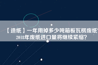 【造紙】一年用掉多少噸箱板瓦楞廢紙？2018年廢紙進口量將繼續(xù)緊縮？