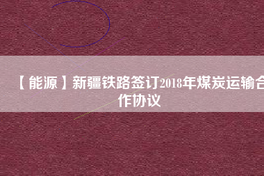 【能源】新疆鐵路簽訂2018年煤炭運輸合作協(xié)議