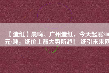 【造紙】晨鳴、廣州造紙，今天起漲200元/噸，紙價上漲大勢所趨！ 紙引未來網