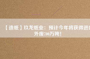 【造紙】玖龍紙業(yè)：預計今年將獲得進口外廢700萬噸！