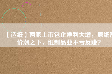 【造紙】兩家上市包企凈利大增，原紙漲價潮之下，紙制品業(yè)不虧反賺？