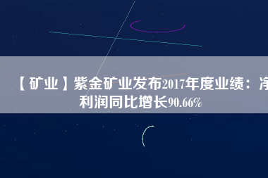 【礦業(yè)】紫金礦業(yè)發(fā)布2017年度業(yè)績：凈利潤同比增長90.66%