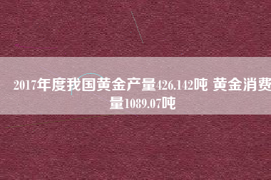 2017年度我國(guó)黃金產(chǎn)量426.142噸 黃金消費(fèi)量1089.07噸