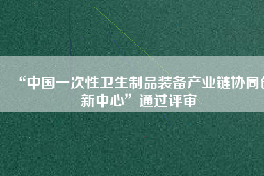 “中國(guó)一次性衛(wèi)生制品裝備產(chǎn)業(yè)鏈協(xié)同創(chuàng)新中心”通過(guò)評(píng)審