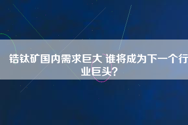 鋯鈦礦國(guó)內(nèi)需求巨大 誰(shuí)將成為下一個(gè)行業(yè)巨頭？