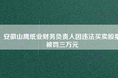 安徽山鷹紙業(yè)財(cái)務(wù)負(fù)責(zé)人因違法買(mǎi)賣(mài)股票被罰三萬(wàn)元