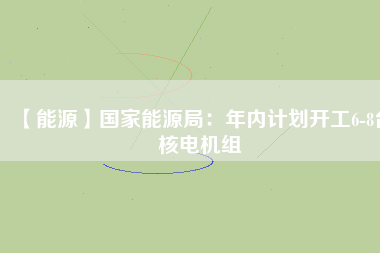 【能源】國家能源局：年內(nèi)計(jì)劃開工6-8臺核電機(jī)組