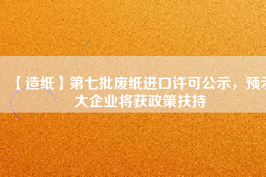 【造紙】第七批廢紙進(jìn)口許可公示，預(yù)示大企業(yè)將獲政策扶持