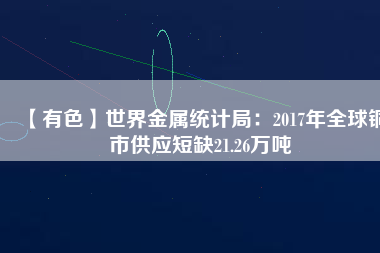 【有色】世界金屬統(tǒng)計(jì)局：2017年全球銅市供應(yīng)短缺21.26萬噸