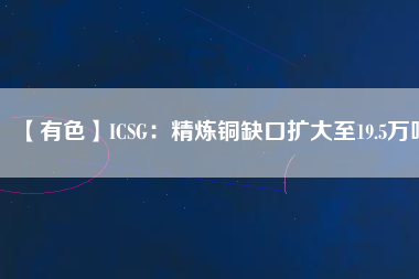 【有色】ICSG：精煉銅缺口擴(kuò)大至19.5萬(wàn)噸