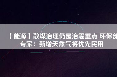 【能源】散煤治理仍是治霾重點 環(huán)保部專家：新增天然氣將優(yōu)先民用