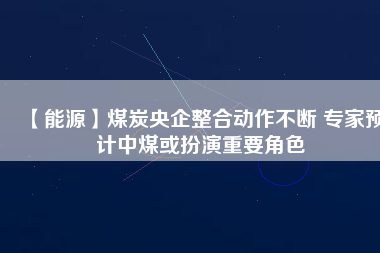 【能源】煤炭央企整合動作不斷 專家預計中煤或扮演重要角色