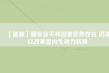 【能源】煤炭業(yè)不利因素依然存在 仍需以改革促內(nèi)生動力轉換