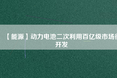 【能源】動(dòng)力電池二次利用百億級(jí)市場待開發(fā)