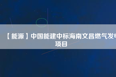 【能源】中國能建中標海南文昌燃氣發(fā)電項目