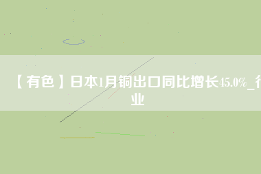 【有色】日本1月銅出口同比增長45.0%_行業(yè)