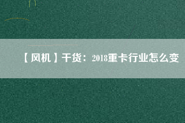 【風(fēng)機(jī)】干貨：2018重卡行業(yè)怎么變