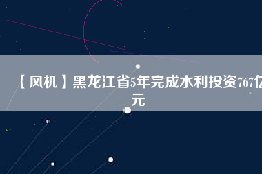 【風(fēng)機(jī)】黑龍江省5年完成水利投資767億元