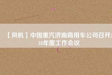 【風(fēng)機(jī)】中國(guó)重汽濟(jì)南商用車公司召開(kāi)2018年度工作會(huì)議