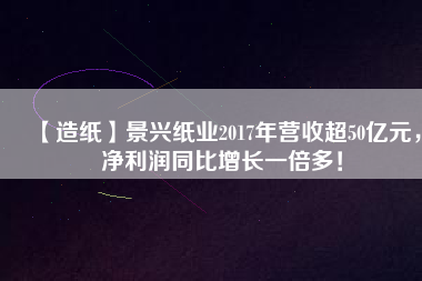 【造紙】景興紙業(yè)2017年?duì)I收超50億元，凈利潤(rùn)同比增長(zhǎng)一倍多！