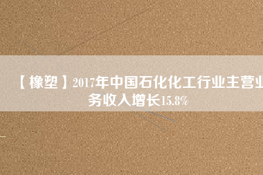 【橡塑】2017年中國石化化工行業(yè)主營業(yè)務收入增長15.8%