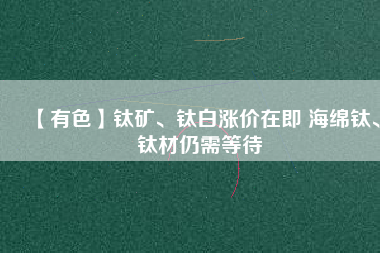 【有色】鈦礦、鈦白漲價(jià)在即 海綿鈦、鈦材仍需等待