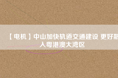 【電機(jī)】中山加快軌道交通建設(shè) 更好融入粵港澳大灣區(qū)
          