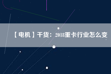 【電機(jī)】干貨：2018重卡行業(yè)怎么變
          