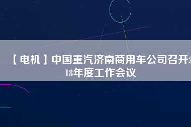 【電機(jī)】中國重汽濟(jì)南商用車公司召開2018年度工作會議
          