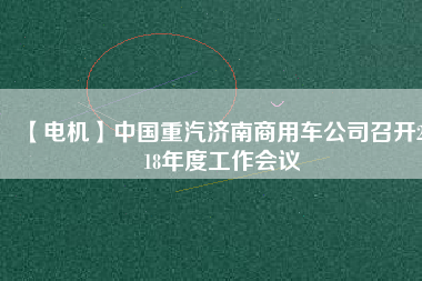 【電機(jī)】中國重汽濟(jì)南商用車公司召開2018年度工作會議
          