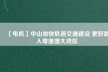 【電機(jī)】中山加快軌道交通建設(shè) 更好融入粵港澳大灣區(qū)
          